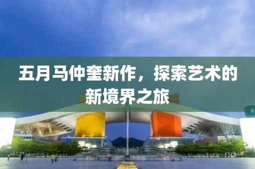 五月马仲奎新作，探索艺术的新境界之旅