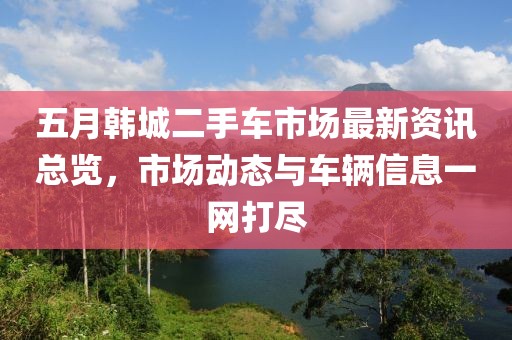 五月韩城二手车市场最新资讯总览，市场动态与车辆信息一网打尽