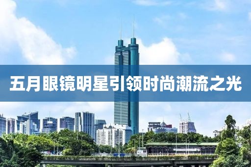 五月眼镜明星引领时尚潮流之光