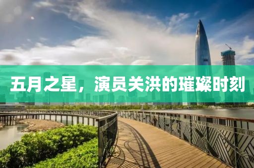 五月之星，演员关洪的璀璨时刻