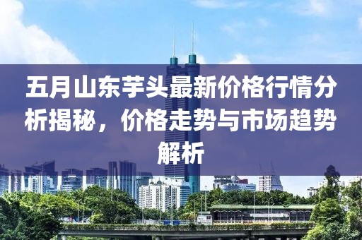 五月山东芋头最新价格行情分析揭秘，价格走势与市场趋势解析