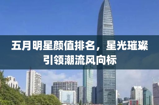 五月明星颜值排名，星光璀璨引领潮流风向标