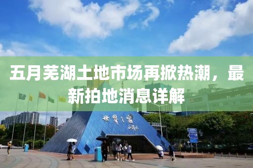 五月芜湖土地市场再掀热潮，最新拍地消息详解