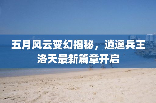 五月风云变幻揭秘，逍遥兵王洛天最新篇章开启