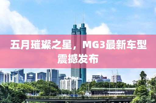 五月璀璨之星，MG3最新车型震撼发布