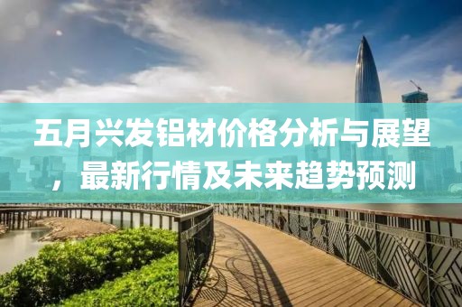 五月兴发铝材价格分析与展望，最新行情及未来趋势预测
