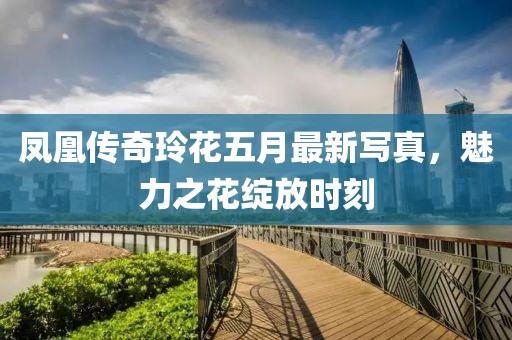 凤凰传奇玲花五月最新写真，魅力之花绽放时刻