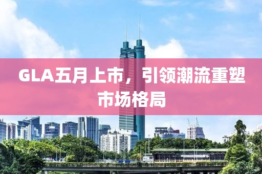 GLA五月上市，引领潮流重塑市场格局