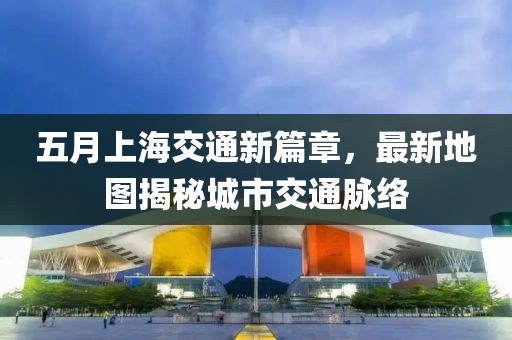 五月上海交通新篇章，最新地图揭秘城市交通脉络