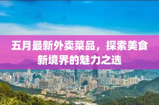 五月最新外卖菜品，探索美食新境界的魅力之选