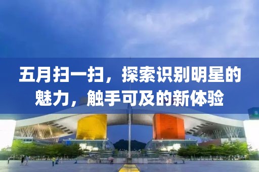 五月扫一扫，探索识别明星的魅力，触手可及的新体验