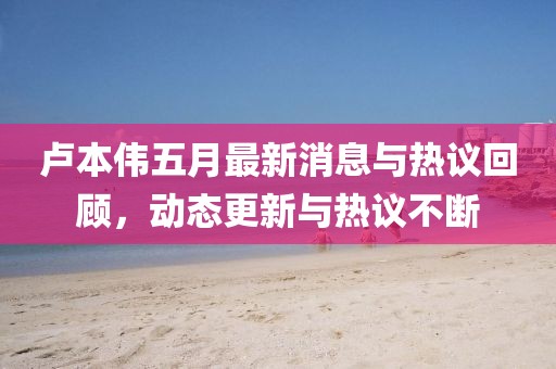 卢本伟五月最新消息与热议回顾，动态更新与热议不断