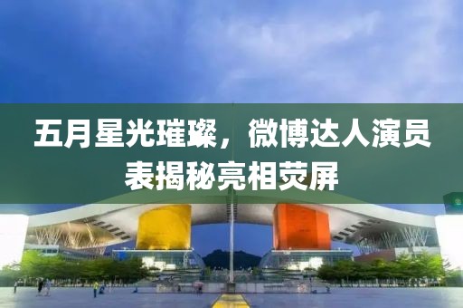 五月星光璀璨，微博达人演员表揭秘亮相荧屏