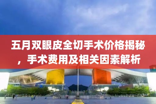 五月双眼皮全切手术价格揭秘，手术费用及相关因素解析