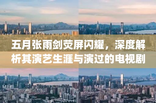 五月张雨剑荧屏闪耀，深度解析其演艺生涯与演过的电视剧