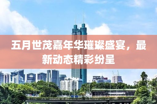 五月世茂嘉年华璀璨盛宴，最新动态精彩纷呈