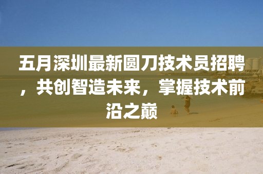 五月深圳最新圆刀技术员招聘，共创智造未来，掌握技术前沿之巅