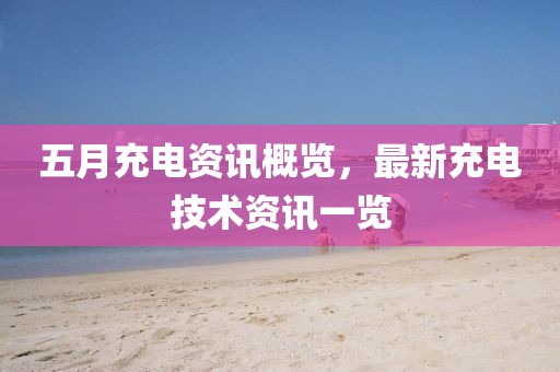 五月充电资讯概览，最新充电技术资讯一览