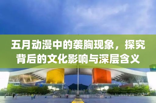 五月动漫中的袭胸现象，探究背后的文化影响与深层含义