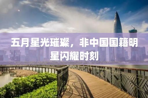 五月星光璀璨，非中国国籍明星闪耀时刻