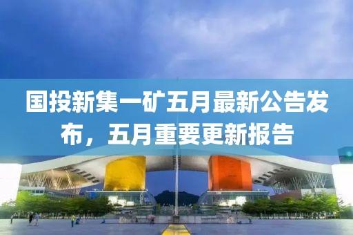 国投新集一矿五月最新公告发布，五月重要更新报告