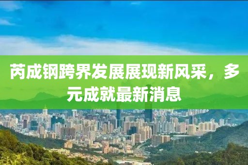 芮成钢跨界发展展现新风采，多元成就最新消息
