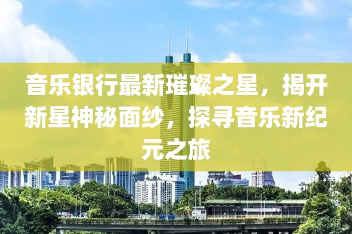 音乐银行最新璀璨之星，揭开新星神秘面纱，探寻音乐新纪元之旅