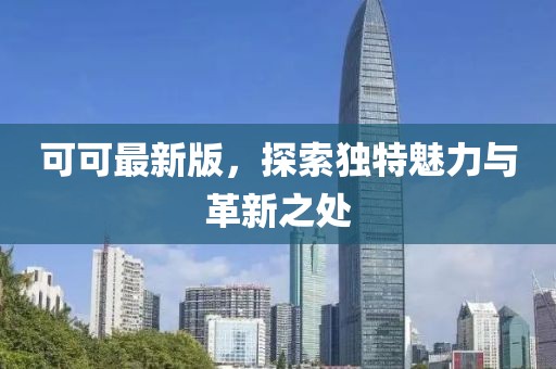 可可最新版，探索独特魅力与革新之处