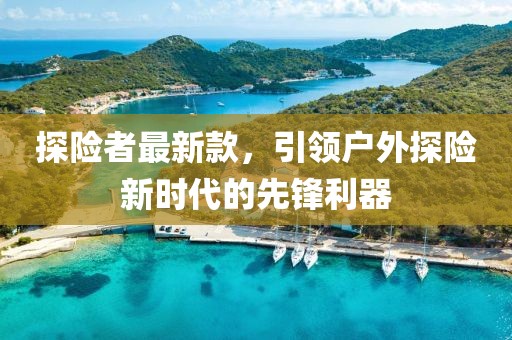 探险者最新款，引领户外探险新时代的先锋利器