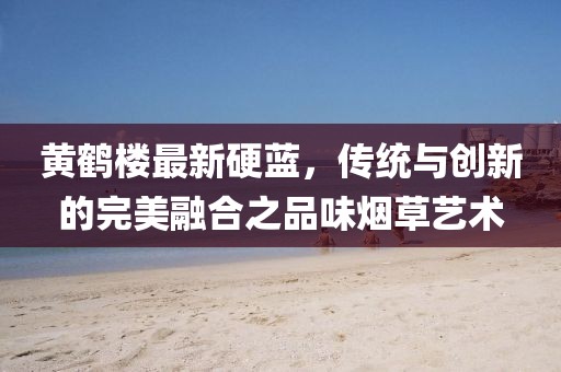 黄鹤楼最新硬蓝，传统与创新的完美融合之品味烟草艺术