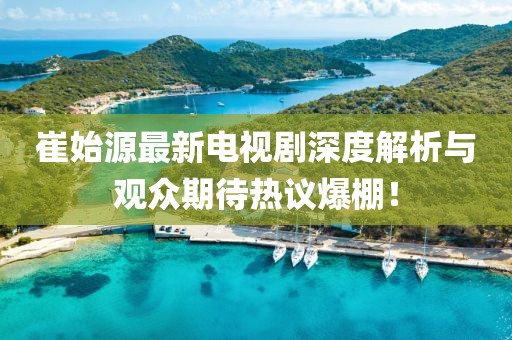 崔始源最新电视剧深度解析与观众期待热议爆棚！