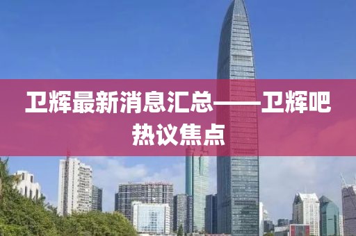 卫辉最新消息汇总——卫辉吧热议焦点