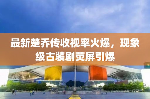 最新楚乔传收视率火爆，现象级古装剧荧屏引爆