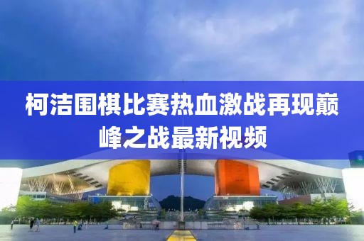 柯洁围棋比赛热血激战再现巅峰之战最新视频