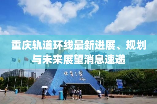 重庆轨道环线最新进展、规划与未来展望消息速递