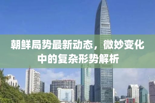 朝鲜局势最新动态，微妙变化中的复杂形势解析