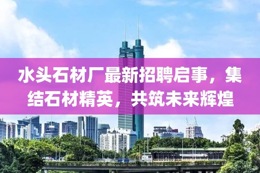 水头石材厂最新招聘启事，集结石材精英，共筑未来辉煌