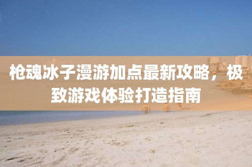 枪魂冰子漫游加点最新攻略，极致游戏体验打造指南