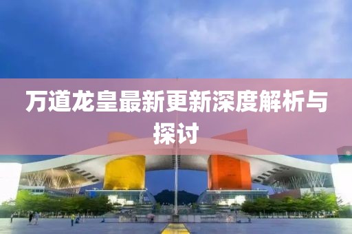 万道龙皇最新更新深度解析与探讨