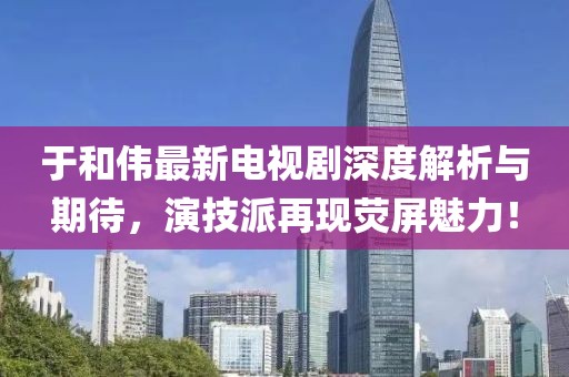 于和伟最新电视剧深度解析与期待，演技派再现荧屏魅力！