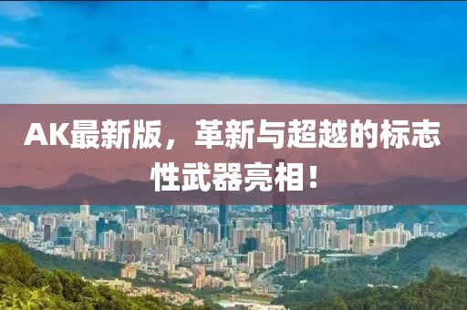 AK最新版，革新与超越的标志性武器亮相！