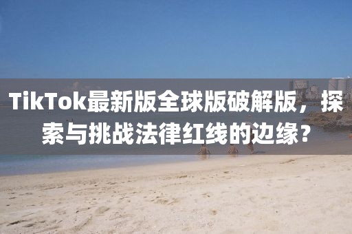 TikTok最新版全球版破解版，探索与挑战法律红线的边缘？