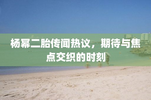 杨幂二胎传闻热议，期待与焦点交织的时刻