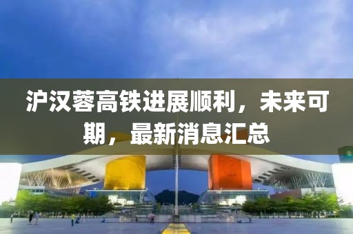 沪汉蓉高铁进展顺利，未来可期，最新消息汇总