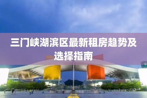 三门峡湖滨区最新租房趋势及选择指南