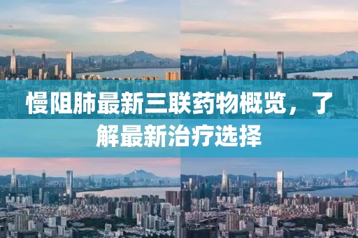 慢阻肺最新三联药物概览，了解最新治疗选择