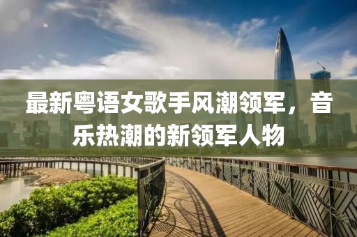 最新粤语女歌手风潮领军，音乐热潮的新领军人物