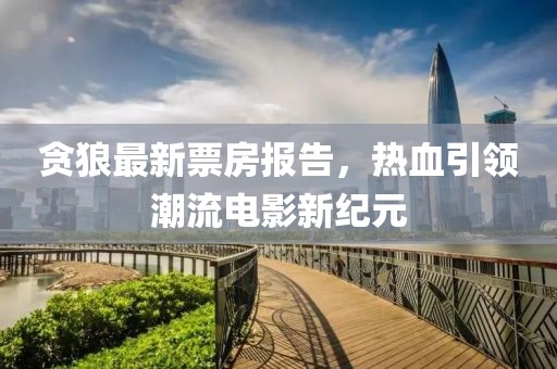 贪狼最新票房报告，热血引领潮流电影新纪元