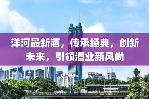 洋河最新酒，传承经典，创新未来，引领酒业新风尚