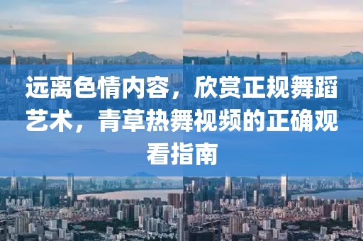 远离色情内容，欣赏正规舞蹈艺术，青草热舞视频的正确观看指南